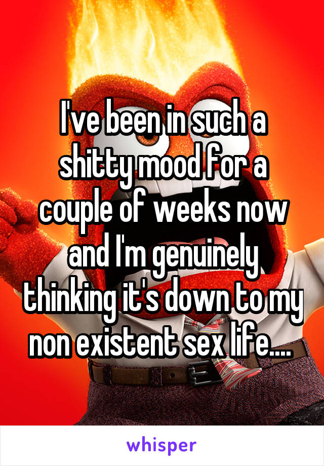 I've been in such a shitty mood for a couple of weeks now and I'm genuinely thinking it's down to my non existent sex life.... 