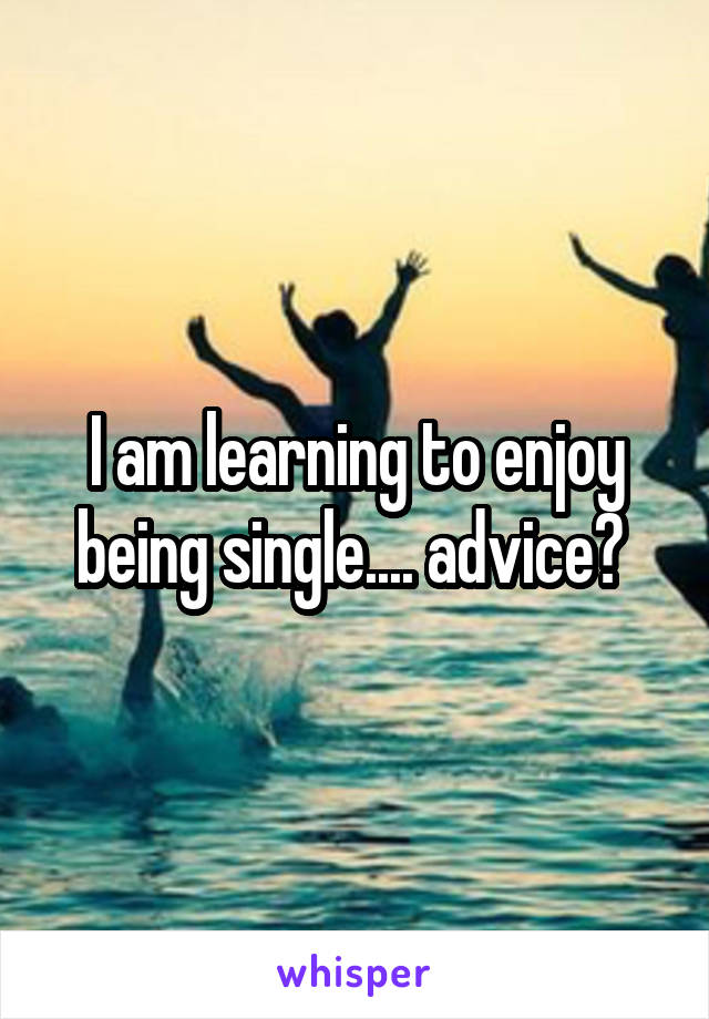 I am learning to enjoy being single.... advice? 