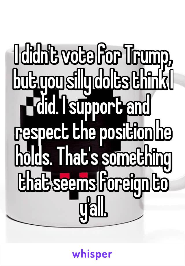 I didn't vote for Trump, but you silly dolts think I did. I support and respect the position he holds. That's something that seems foreign to y'all.