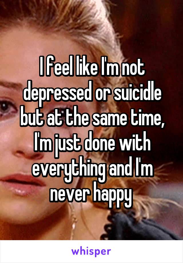 I feel like I'm not depressed or suicidle but at the same time, I'm just done with everything and I'm never happy 