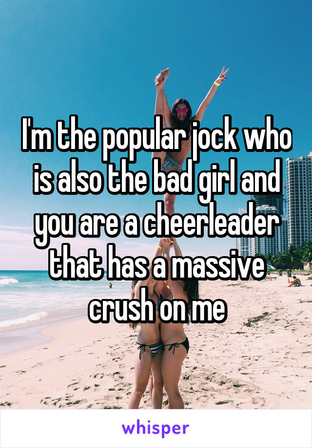 I'm the popular jock who is also the bad girl and you are a cheerleader that has a massive crush on me