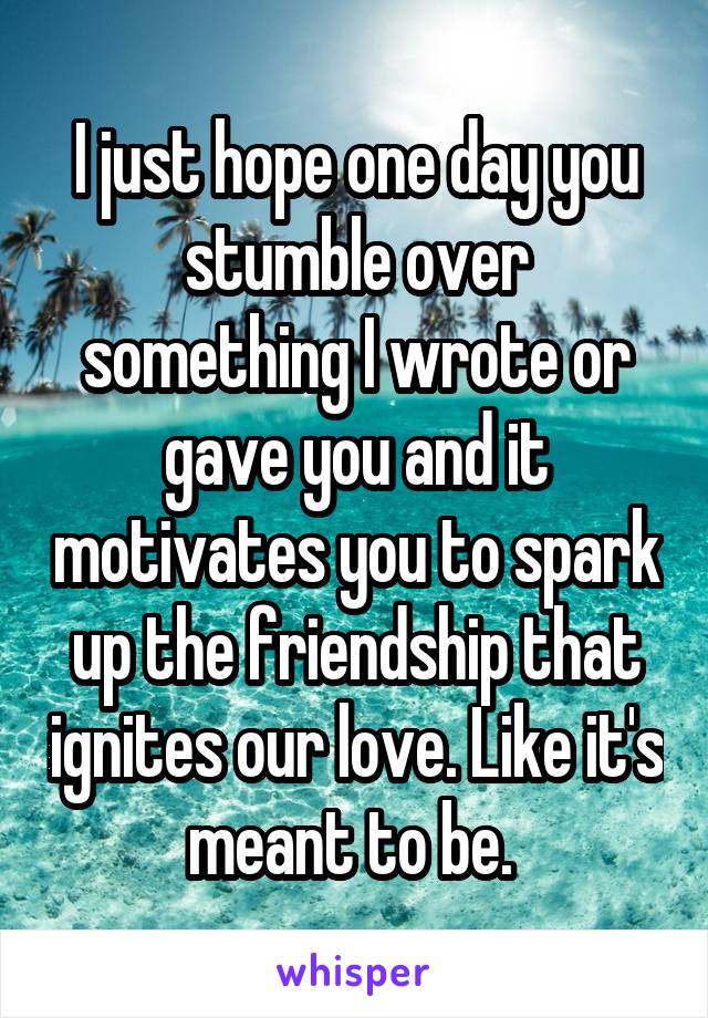I just hope one day you stumble over something I wrote or gave you and it motivates you to spark up the friendship that ignites our love. Like it's meant to be. 