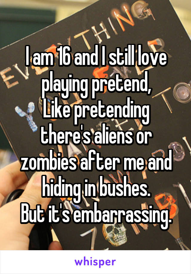 I am 16 and I still love playing pretend,
Like pretending there's aliens or zombies after me and hiding in bushes.
But it's embarrassing.