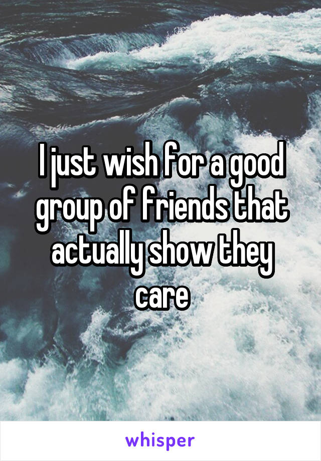 I just wish for a good group of friends that actually show they care