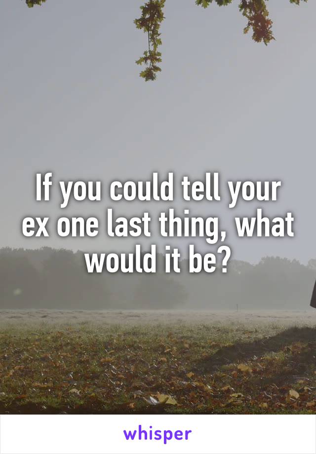If you could tell your ex one last thing, what would it be?