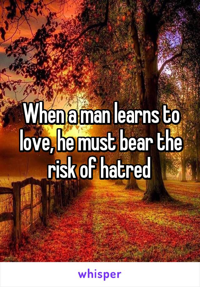 When a man learns to love, he must bear the risk of hatred 