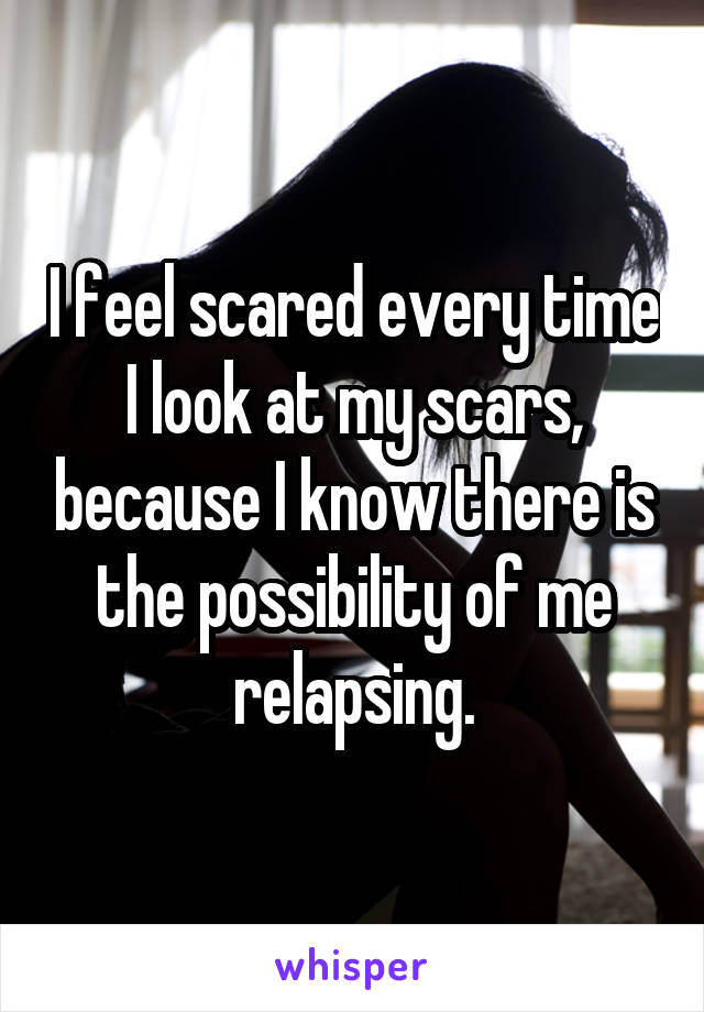 I feel scared every time I look at my scars, because I know there is the possibility of me relapsing.