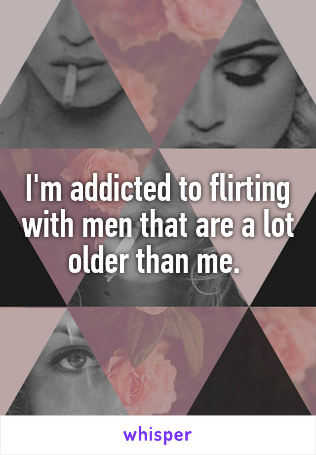I'm addicted to flirting with men that are a lot older than me. 