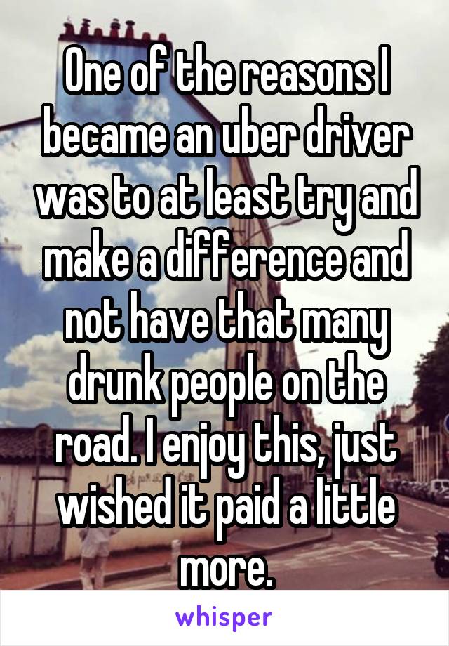 One of the reasons I became an uber driver was to at least try and make a difference and not have that many drunk people on the road. I enjoy this, just wished it paid a little more.