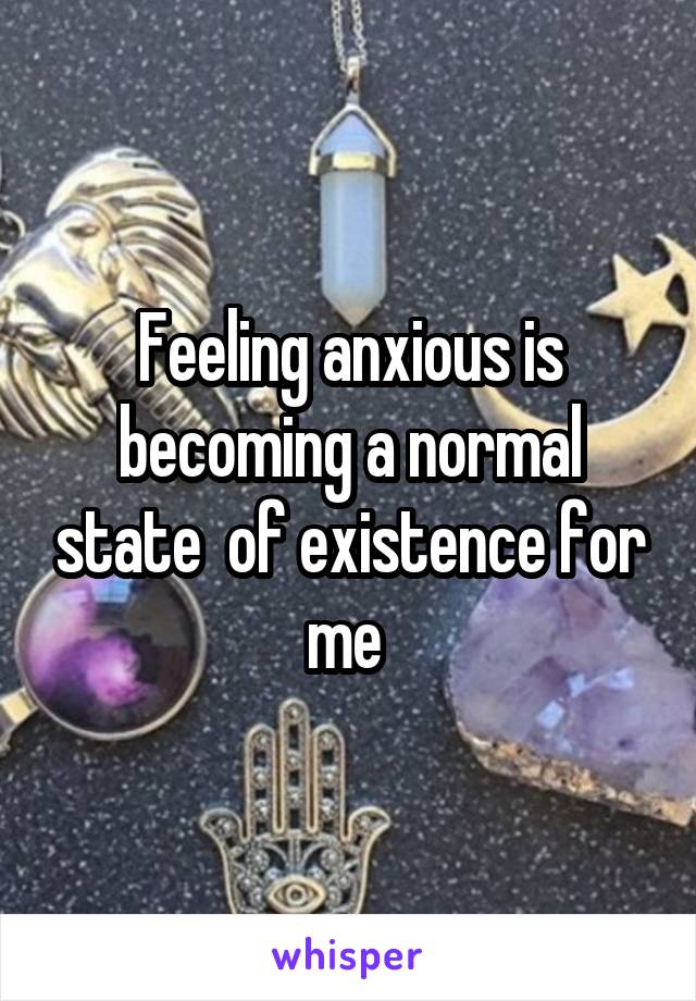 Feeling anxious is becoming a normal state  of existence for me 