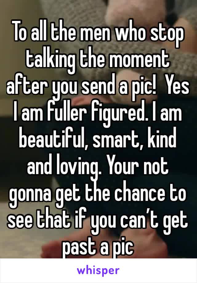 To all the men who stop talking the moment after you send a pic!  Yes I am fuller figured. I am beautiful, smart, kind and loving. Your not gonna get the chance to see that if you can’t get past a pic
