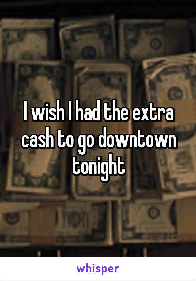 I wish I had the extra cash to go downtown tonight