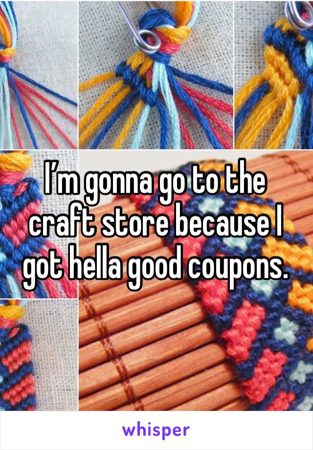 I’m gonna go to the craft store because I got hella good coupons. 