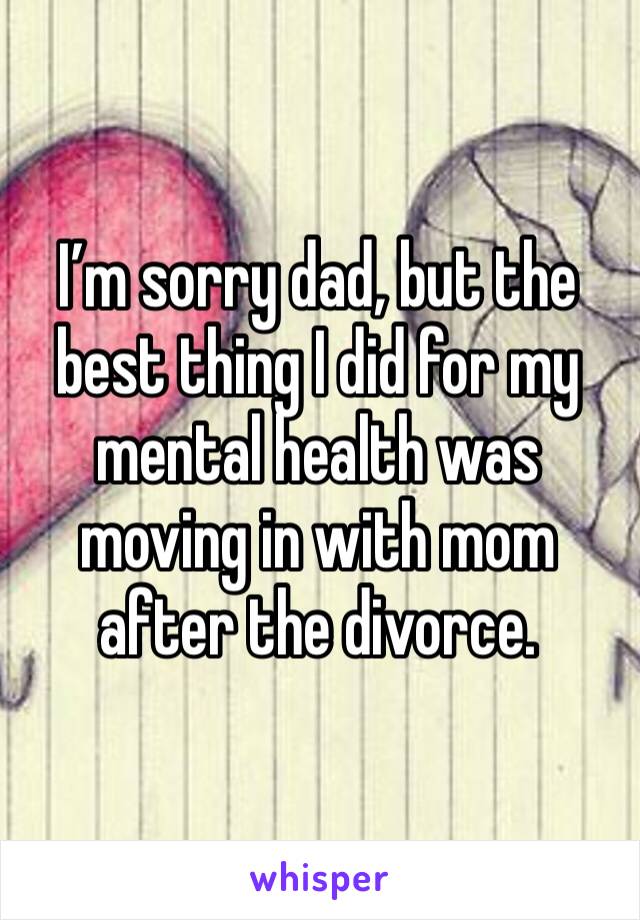 I’m sorry dad, but the best thing I did for my mental health was moving in with mom after the divorce. 