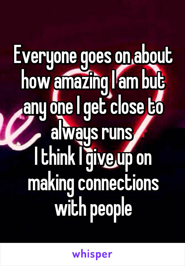 Everyone goes on about how amazing I am but any one I get close to always runs 
I think I give up on making connections with people