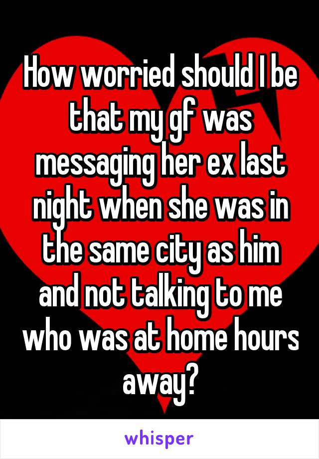 How worried should I be that my gf was messaging her ex last night when she was in the same city as him and not talking to me who was at home hours away?
