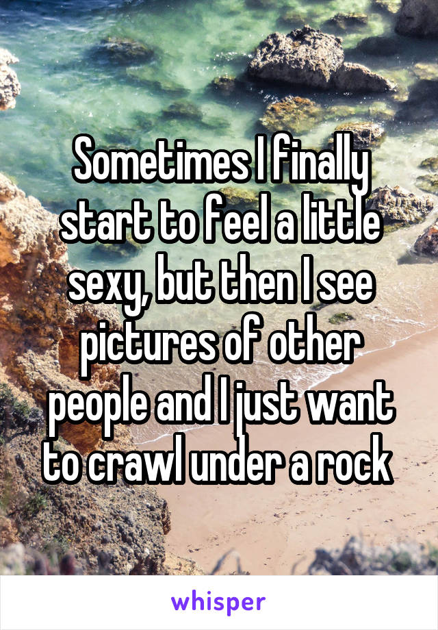 Sometimes I finally start to feel a little sexy, but then I see pictures of other people and I just want to crawl under a rock 
