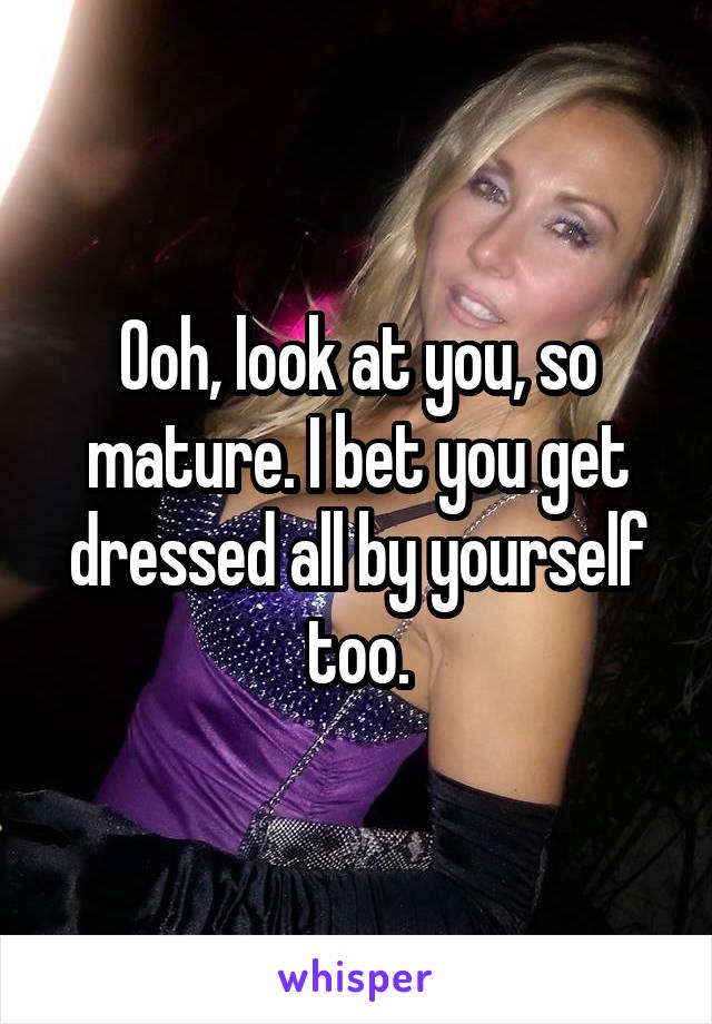 Ooh, look at you, so mature. I bet you get dressed all by yourself too.