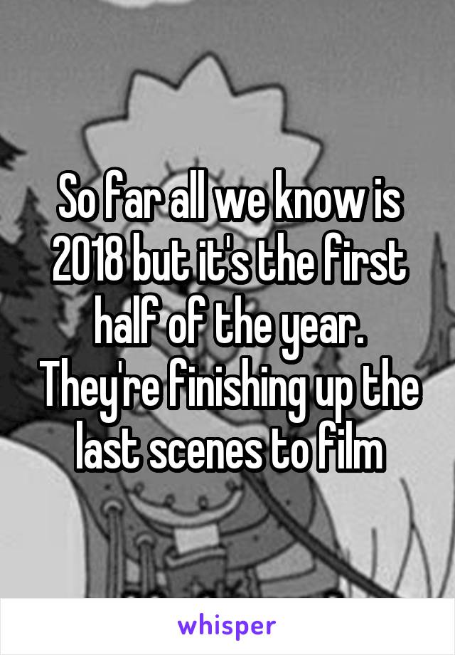 So far all we know is 2018 but it's the first half of the year. They're finishing up the last scenes to film