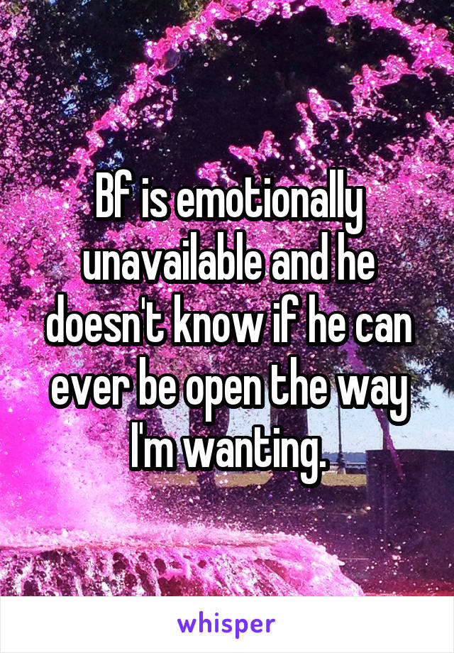 Bf is emotionally unavailable and he doesn't know if he can ever be open the way I'm wanting.