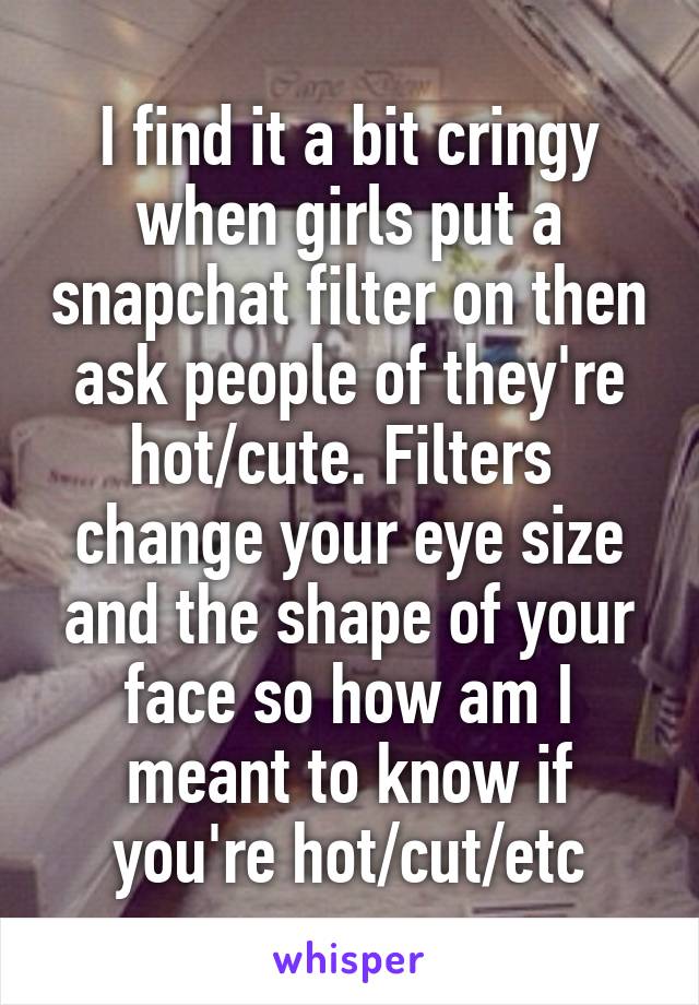 I find it a bit cringy when girls put a snapchat filter on then ask people of they're hot/cute. Filters  change your eye size and the shape of your face so how am I meant to know if you're hot/cut/etc