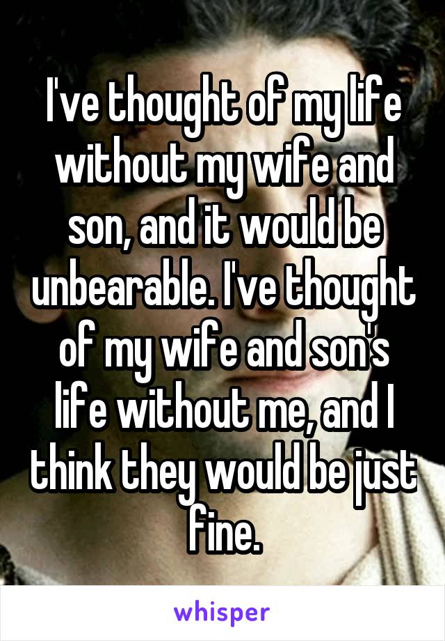 I've thought of my life without my wife and son, and it would be unbearable. I've thought of my wife and son's life without me, and I think they would be just fine.