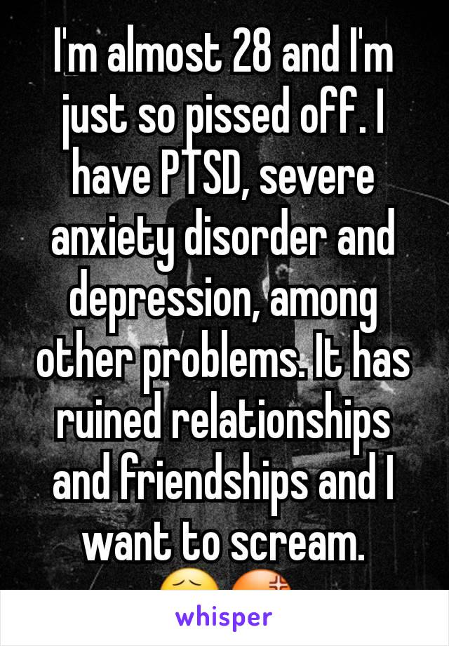 I'm almost 28 and I'm just so pissed off. I have PTSD, severe anxiety disorder and depression, among other problems. It has ruined relationships and friendships and I want to scream.
😧😡