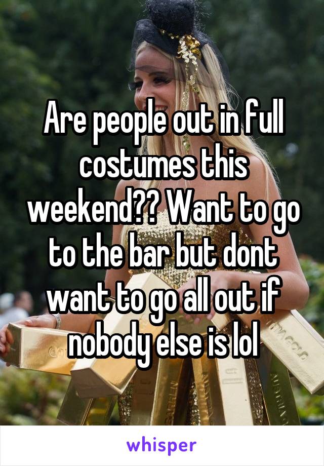 Are people out in full costumes this weekend?? Want to go to the bar but dont want to go all out if nobody else is lol
