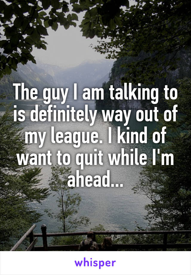 The guy I am talking to is definitely way out of my league. I kind of want to quit while I'm ahead...