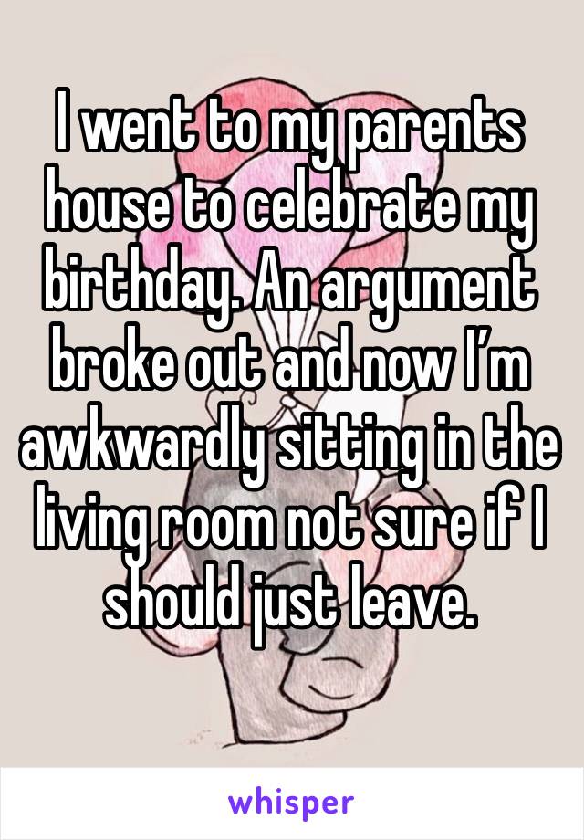 I went to my parents house to celebrate my birthday. An argument broke out and now I’m awkwardly sitting in the living room not sure if I should just leave. 