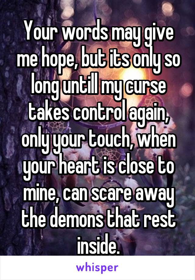 Your words may give me hope, but its only so long untill my curse takes control again, only your touch, when your heart is close to mine, can scare away the demons that rest inside.