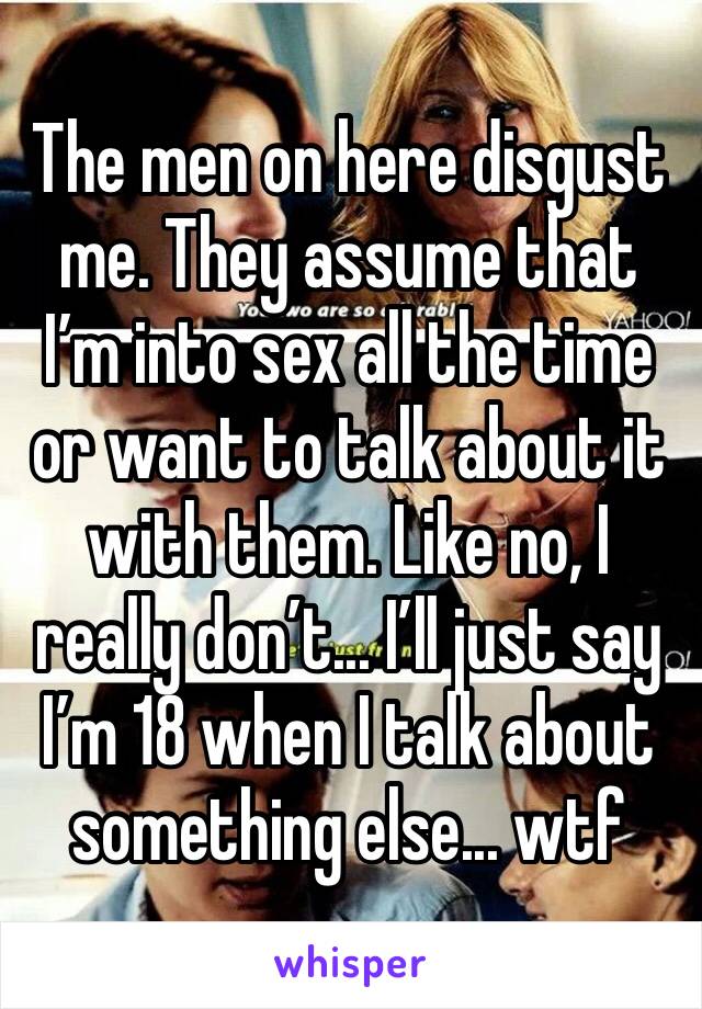 The men on here disgust me. They assume that I’m into sex all the time or want to talk about it with them. Like no, I really don’t... I’ll just say I’m 18 when I talk about something else... wtf