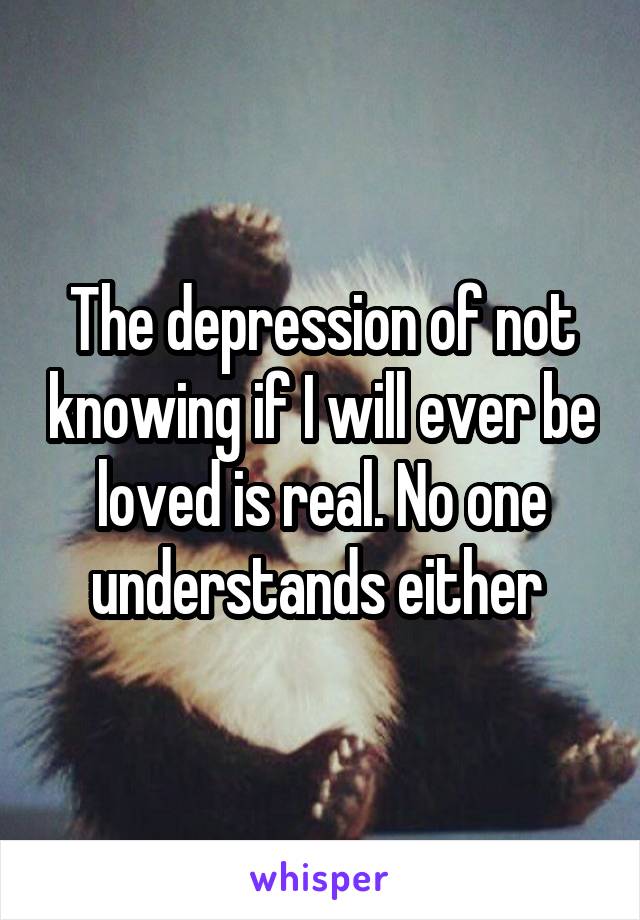 The depression of not knowing if I will ever be loved is real. No one understands either 