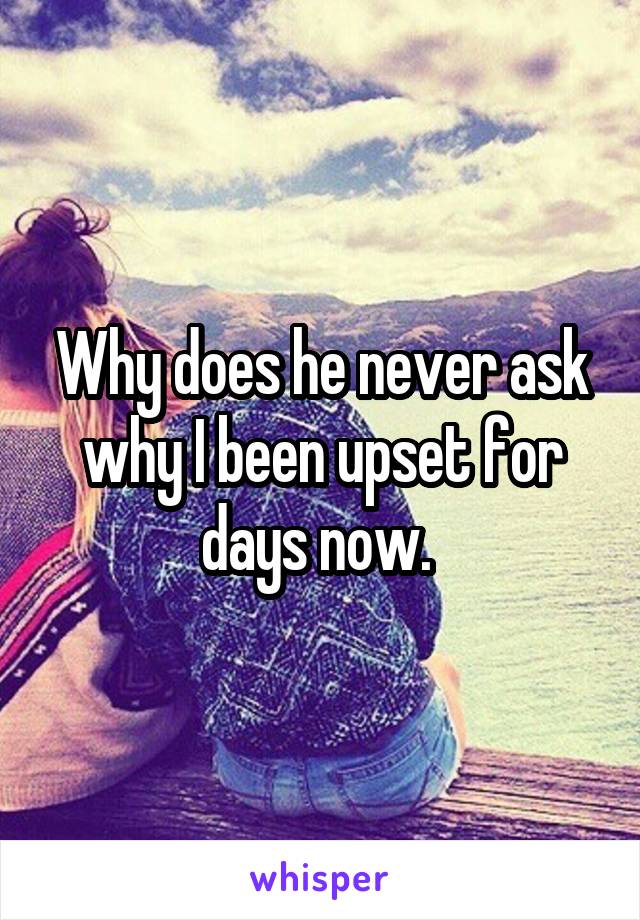 Why does he never ask why I been upset for days now. 