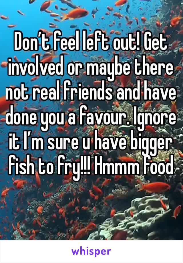 Don’t feel left out! Get involved or maybe there not real friends and have done you a favour. Ignore it I’m sure u have bigger fish to fry!!! Hmmm food 