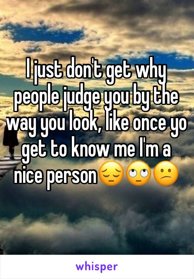 I just don't get why people judge you by the way you look, like once yo get to know me I'm a nice person😔🙄😕