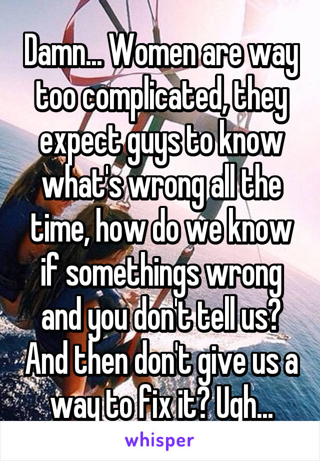 Damn... Women are way too complicated, they expect guys to know what's wrong all the time, how do we know if somethings wrong and you don't tell us? And then don't give us a way to fix it? Ugh...