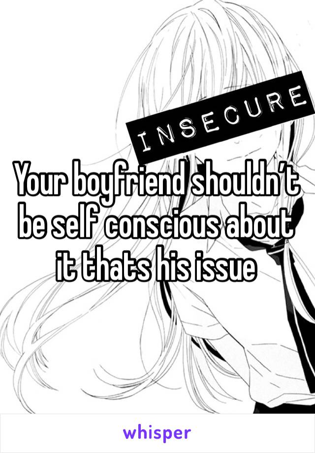 Your boyfriend shouldn’t be self conscious about it thats his issue 