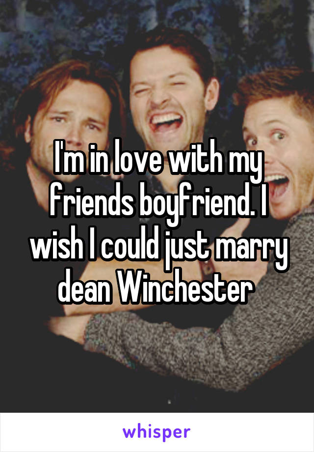 I'm in love with my friends boyfriend. I wish I could just marry dean Winchester 