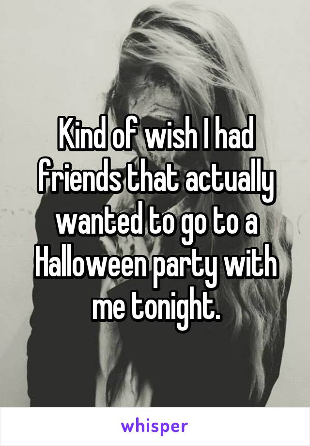 Kind of wish I had friends that actually wanted to go to a Halloween party with me tonight.