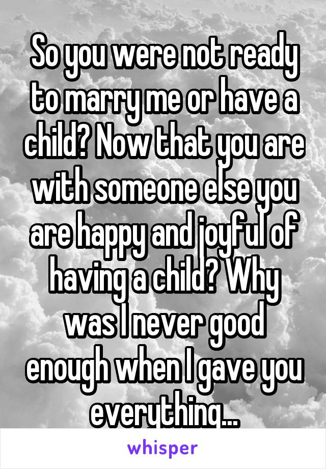 So you were not ready to marry me or have a child? Now that you are with someone else you are happy and joyful of having a child? Why was I never good enough when I gave you everything...