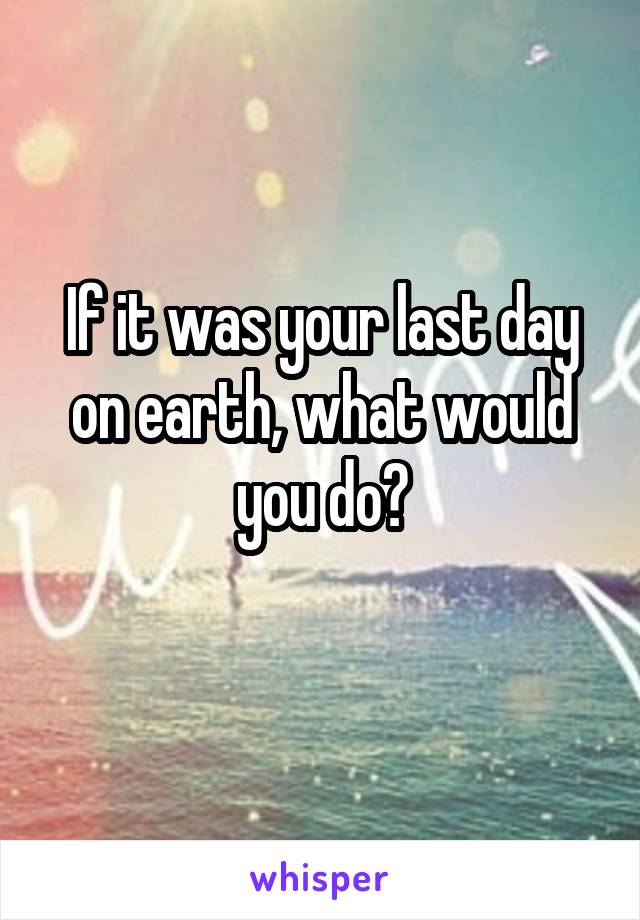 If it was your last day on earth, what would you do?
