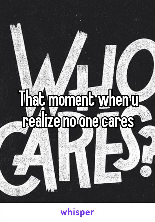 That moment when u realize no one cares