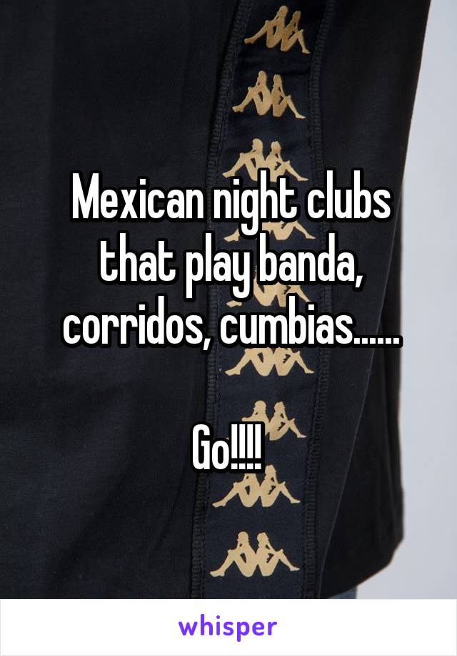 Mexican night clubs that play banda, corridos, cumbias......

Go!!!! 