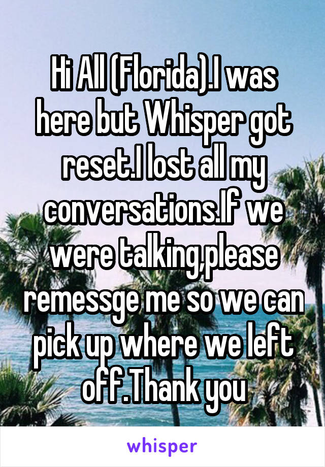 Hi All (Florida).I was here but Whisper got reset.I lost all my conversations.If we were talking,please remessge me so we can pick up where we left off.Thank you