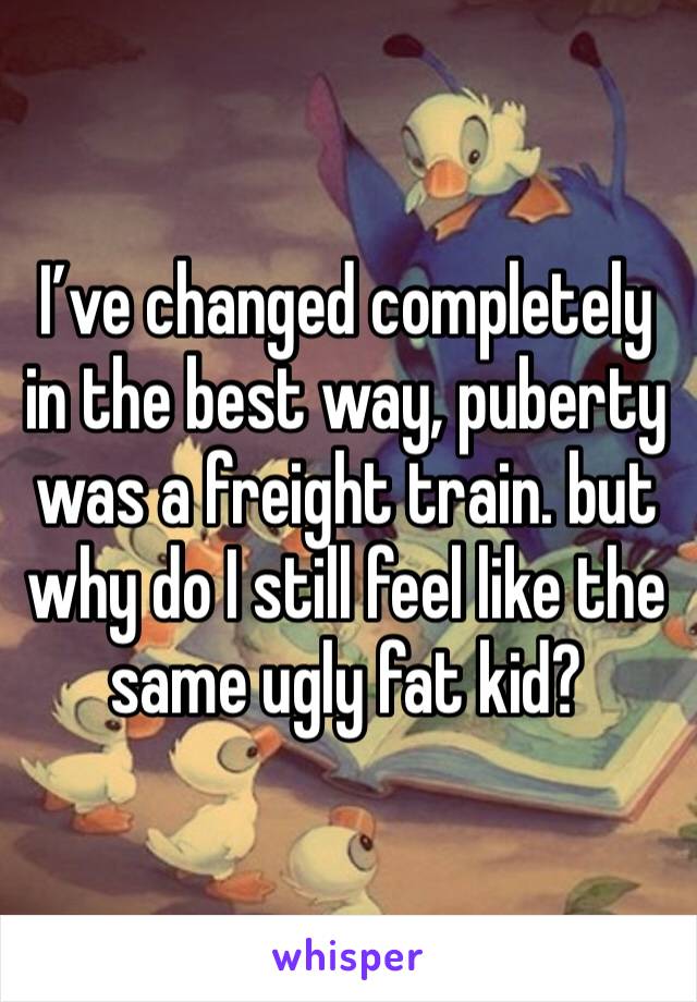 I’ve changed completely in the best way, puberty was a freight train. but why do I still feel like the same ugly fat kid?