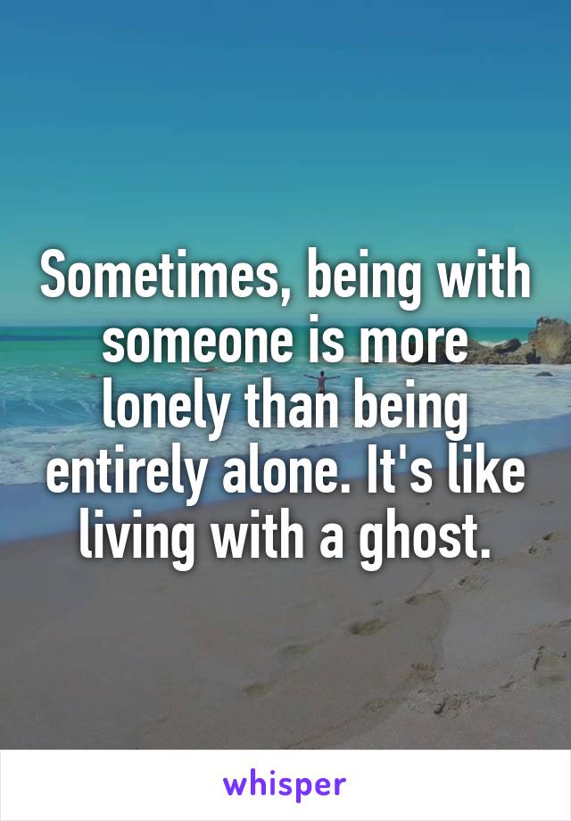 Sometimes, being with someone is more lonely than being entirely alone. It's like living with a ghost.