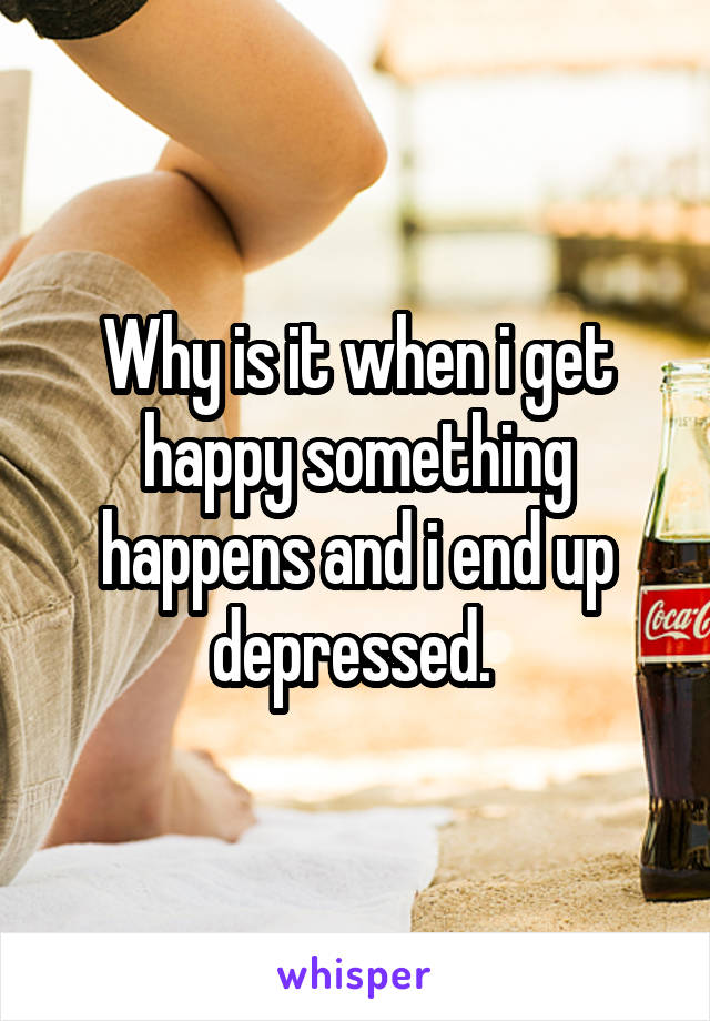 Why is it when i get happy something happens and i end up depressed. 