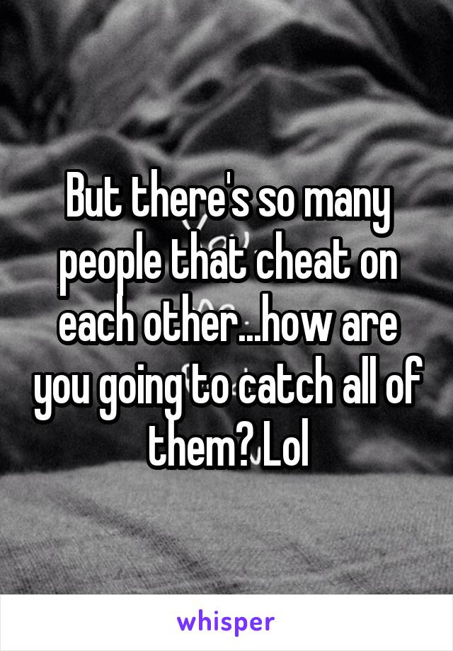 But there's so many people that cheat on each other...how are you going to catch all of them? Lol