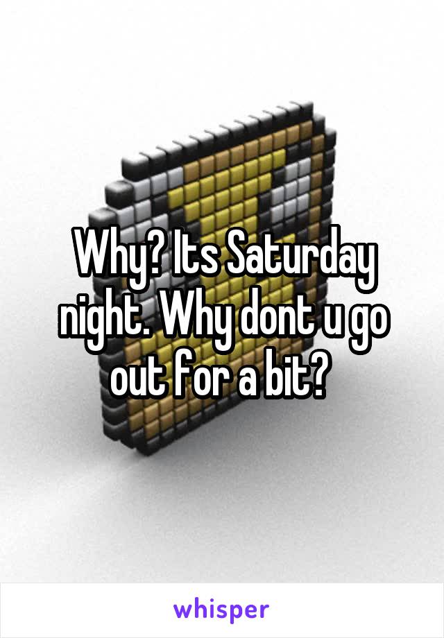Why? Its Saturday night. Why dont u go out for a bit? 
